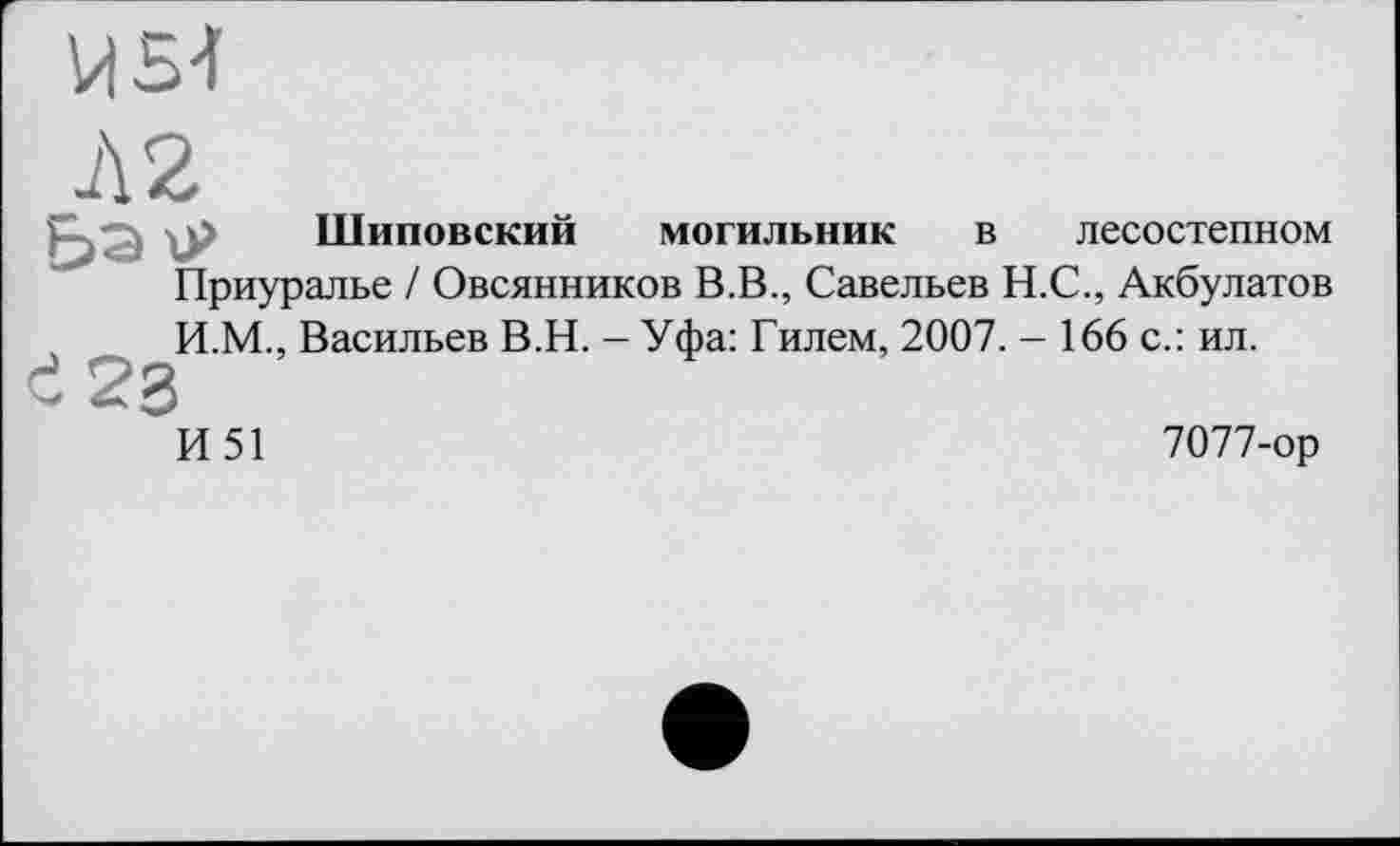 ﻿Л 2
Шиповский могильник в лесостепном
Приуралье / Овсянников В.В., Савельев Н.С., Акбулатов И.М., Васильев В.Н. - Уфа: Гилем, 2007. - 166 с.: ил.
И51
7077-ор